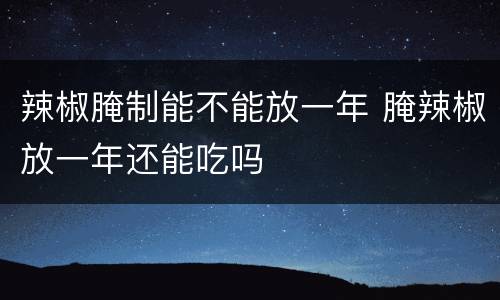辣椒腌制能不能放一年 腌辣椒放一年还能吃吗