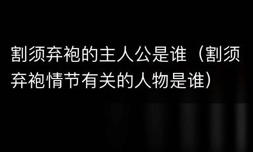割须弃袍的主人公是谁（割须弃袍情节有关的人物是谁）