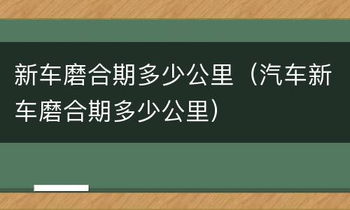 新车磨合期多少公里（汽车新车磨合期多少公里）
