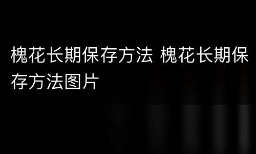 槐花长期保存方法 槐花长期保存方法图片