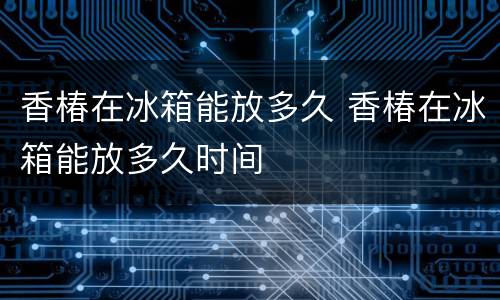 香椿在冰箱能放多久 香椿在冰箱能放多久时间