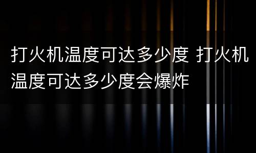 打火机温度可达多少度 打火机温度可达多少度会爆炸