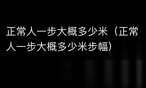 正常人一步大概多少米（正常人一步大概多少米步幅）