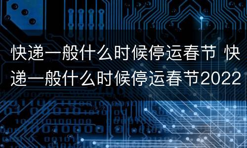 快递一般什么时候停运春节 快递一般什么时候停运春节2022