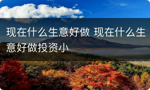 现在什么生意好做 现在什么生意好做投资小