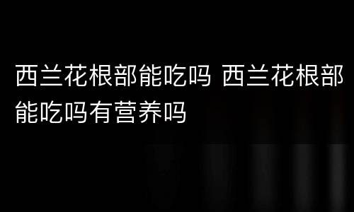 西兰花根部能吃吗 西兰花根部能吃吗有营养吗