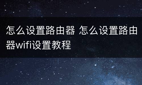 怎么设置路由器 怎么设置路由器wifi设置教程