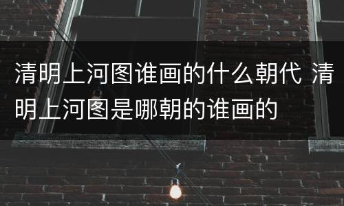 清明上河图谁画的什么朝代 清明上河图是哪朝的谁画的