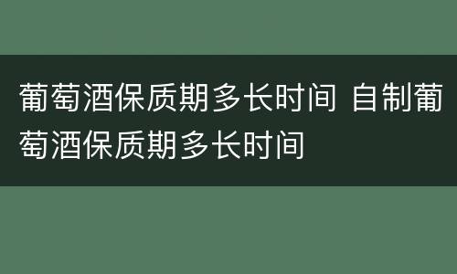 葡萄酒保质期多长时间 自制葡萄酒保质期多长时间