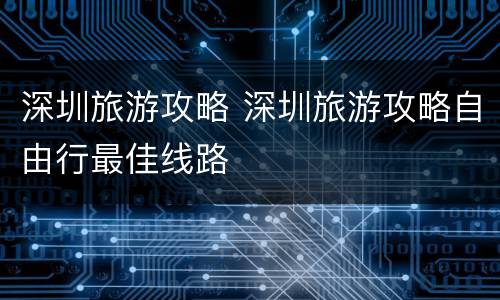 深圳旅游攻略 深圳旅游攻略自由行最佳线路