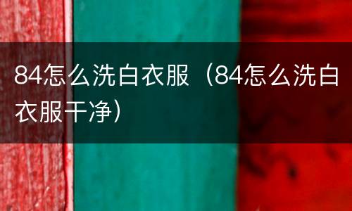 84怎么洗白衣服（84怎么洗白衣服干净）