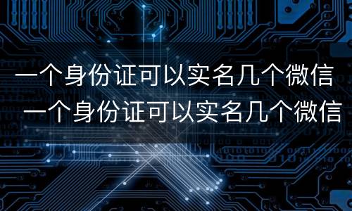 一个身份证可以实名几个微信 一个身份证可以实名几个微信视频号