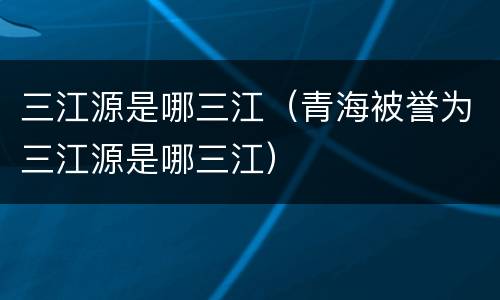 三江源是哪三江（青海被誉为三江源是哪三江）