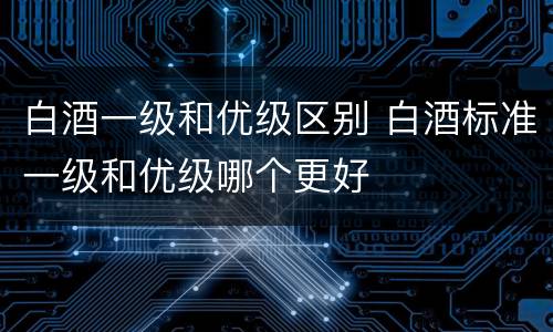白酒一级和优级区别 白酒标准一级和优级哪个更好