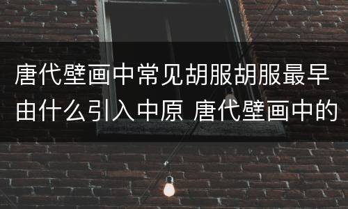 唐代壁画中常见胡服胡服最早由什么引入中原 唐代壁画中的胡服是由谁传入中原的