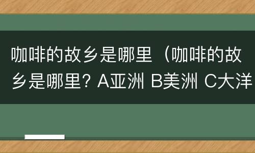 咖啡的故乡是哪里（咖啡的故乡是哪里? A亚洲 B美洲 C大洋洲 D非洲）