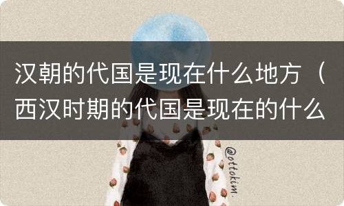 汉朝的代国是现在什么地方（西汉时期的代国是现在的什么地方）
