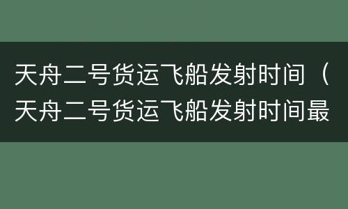 天舟二号货运飞船发射时间（天舟二号货运飞船发射时间最新）