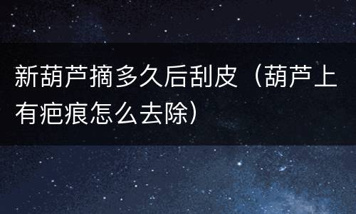 新葫芦摘多久后刮皮（葫芦上有疤痕怎么去除）