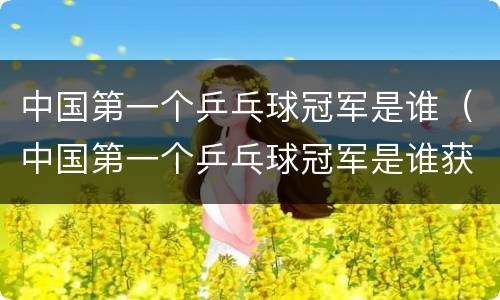 中国第一个乒乓球冠军是谁（中国第一个乒乓球冠军是谁获得的）
