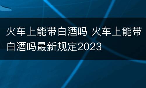 火车上能带白酒吗 火车上能带白酒吗最新规定2023
