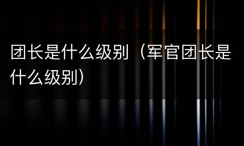 团长是什么级别（军官团长是什么级别）