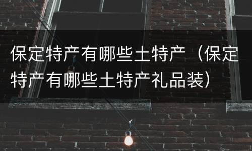保定特产有哪些土特产（保定特产有哪些土特产礼品装）