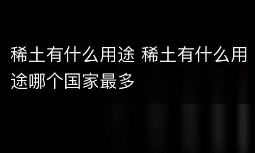 稀土有什么用途 稀土有什么用途哪个国家最多