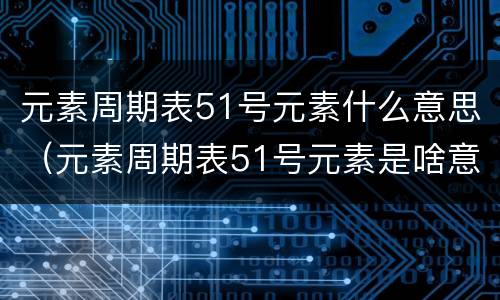 元素周期表51号元素什么意思（元素周期表51号元素是啥意思）