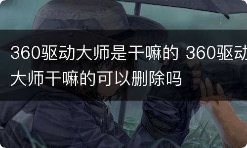 360驱动大师是干嘛的 360驱动大师干嘛的可以删除吗