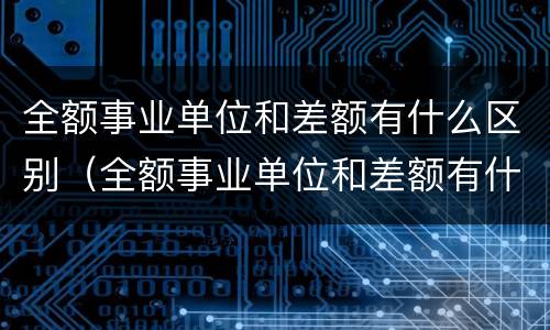 全额事业单位和差额有什么区别（全额事业单位和差额有什么区别退休）