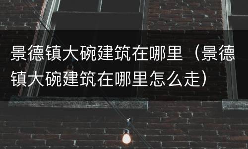 景德镇大碗建筑在哪里（景德镇大碗建筑在哪里怎么走）