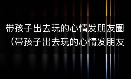 带孩子出去玩的心情发朋友圈（带孩子出去玩的心情发朋友圈文案）