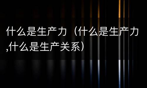 什么是生产力（什么是生产力,什么是生产关系）