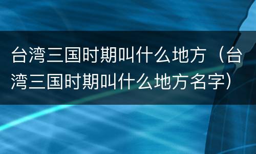 台湾三国时期叫什么地方（台湾三国时期叫什么地方名字）