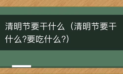 清明节要干什么（清明节要干什么?要吃什么?）
