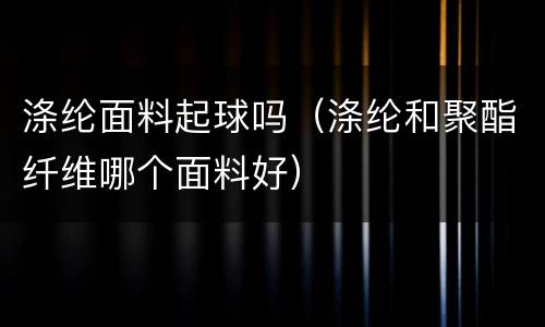 涤纶面料起球吗（涤纶和聚酯纤维哪个面料好）