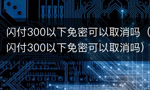 闪付300以下免密可以取消吗（闪付300以下免密可以取消吗）