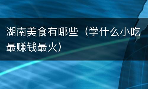 湖南美食有哪些（学什么小吃最赚钱最火）