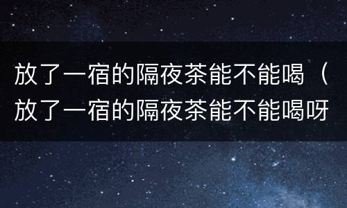 放了一宿的隔夜茶能不能喝（放了一宿的隔夜茶能不能喝呀）