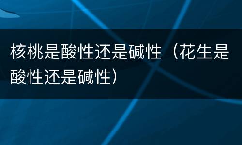 核桃是酸性还是碱性（花生是酸性还是碱性）