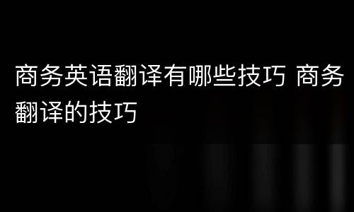商务英语翻译有哪些技巧 商务翻译的技巧