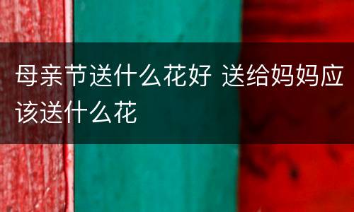 母亲节送什么花好 送给妈妈应该送什么花