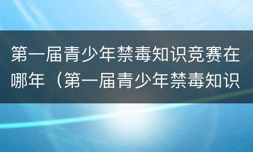 第一届青少年禁毒知识竞赛在哪年（第一届青少年禁毒知识大赛是哪一年）