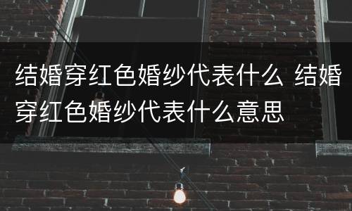 结婚穿红色婚纱代表什么 结婚穿红色婚纱代表什么意思