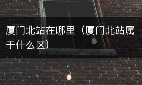 厦门北站在哪里（厦门北站属于什么区）