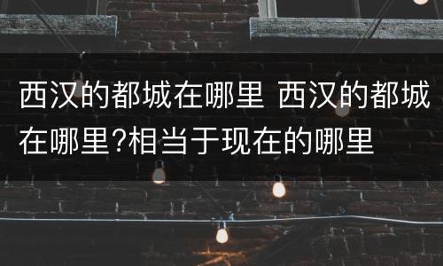 西汉的都城在哪里 西汉的都城在哪里?相当于现在的哪里