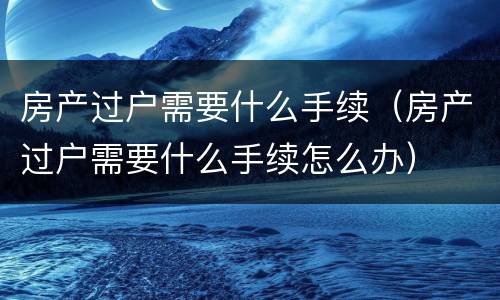 房产过户需要什么手续（房产过户需要什么手续怎么办）
