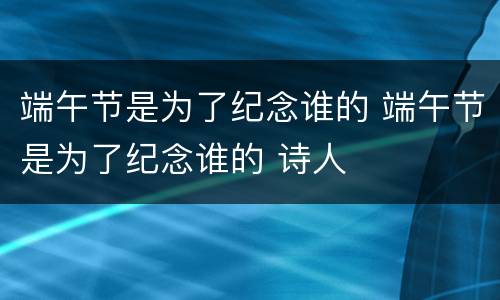 端午节是为了纪念谁的 端午节是为了纪念谁的 诗人