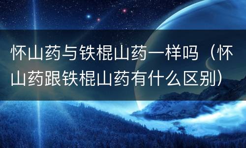 怀山药与铁棍山药一样吗（怀山药跟铁棍山药有什么区别）